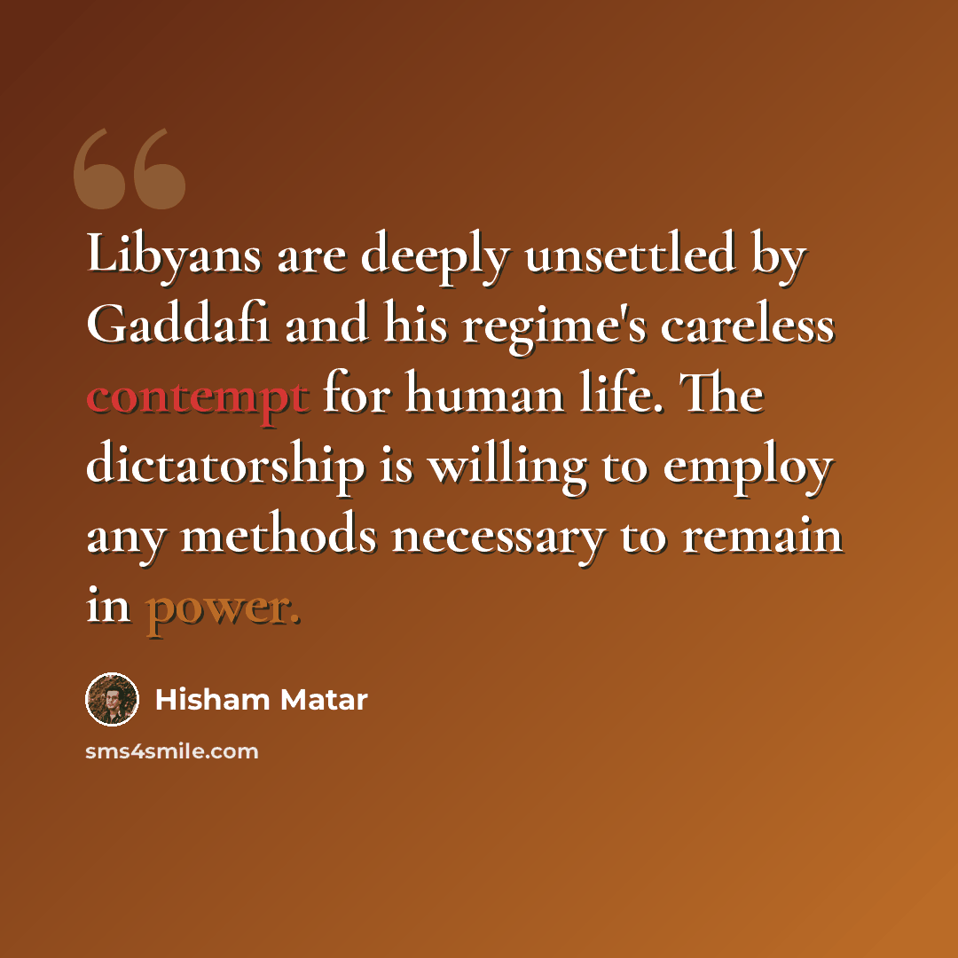 “Libyans are deeply unsettled by Gaddafi and his regime's careless contempt for human life. The dictatorship is willing to employ any methods necessary to remain in power.” quote by Hisham Matar