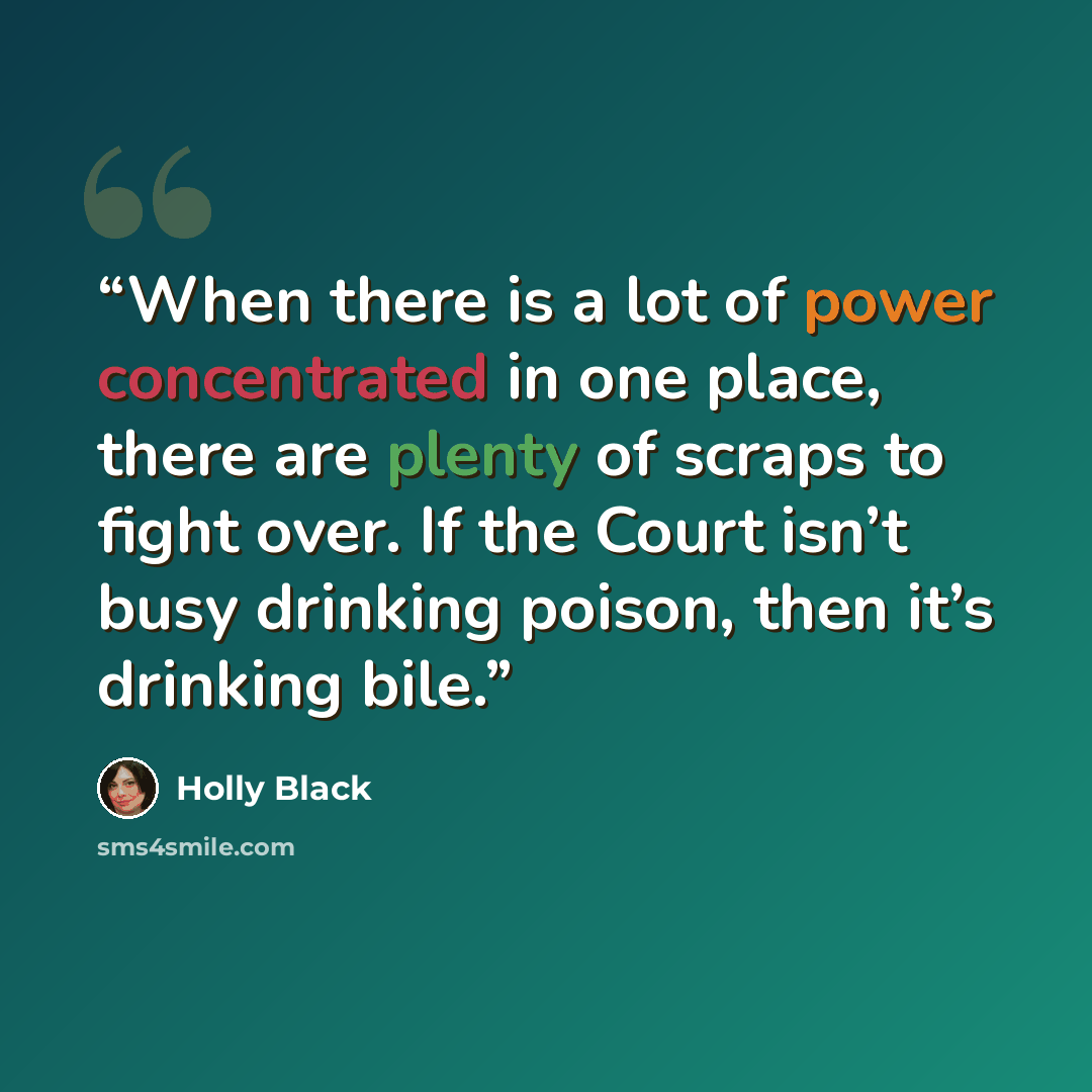“When there is a lot of power concentrated in one place, there are plenty of scraps to fight over. If the Court isn’t busy drinking poison, then it’s drinking bile.” quote by Holly Black