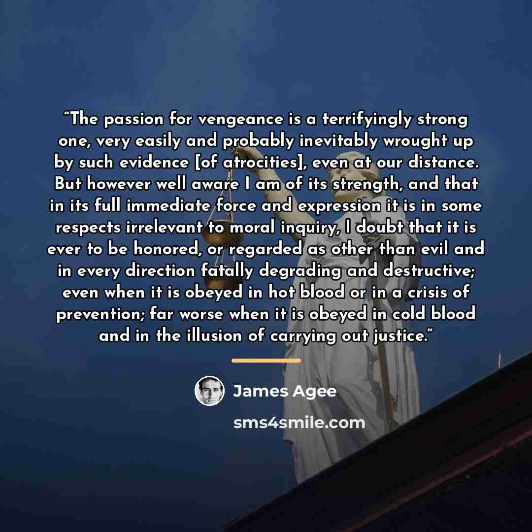 “The passion for vengeance is a terrifyingly strong one, very easily and probably inevitably wrought up by such evidence [of atrocities], even at our distance. But however well aware I am of its strength, and that in its full immediate force and expression it is in some respects irrelevant to moral…” quote by James Agee