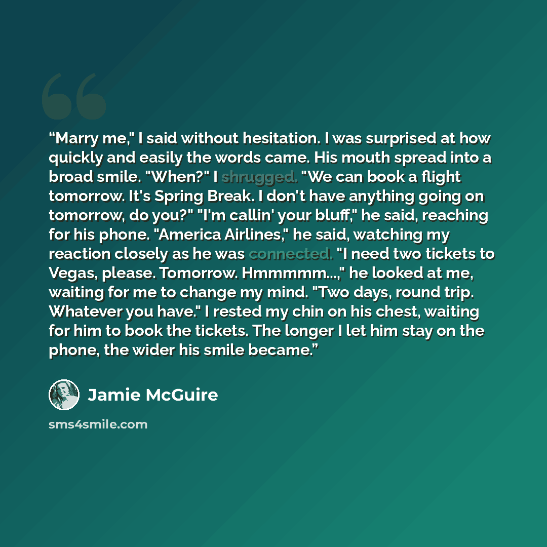 “Marry me," I said without hesitation. I was surprised at how quickly and easily the words came. His mouth spread into a broad smile. "When?" I shrugged. "We can book a flight tomorrow. It's Spring Break. I don't have anything going on tomorrow, do you?" "I'm callin' your bluff," he said, reaching…” quote by Jamie McGuire