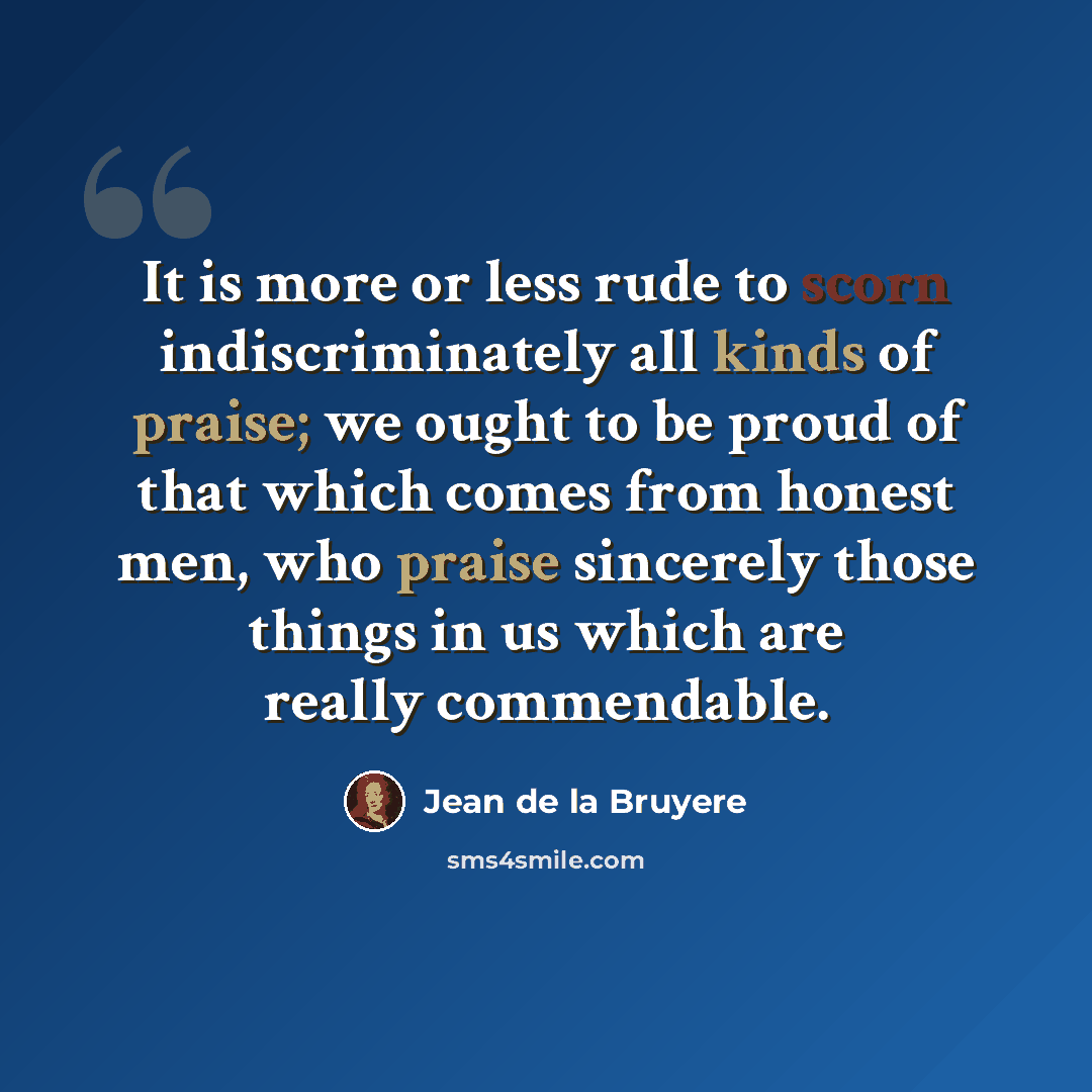 “It is more or less rude to scorn indiscriminately all kinds of praise; we ought to be proud of that which comes from honest men, who praise sincerely those things in us which are really commendable.” quote by Jean de la Bruyere