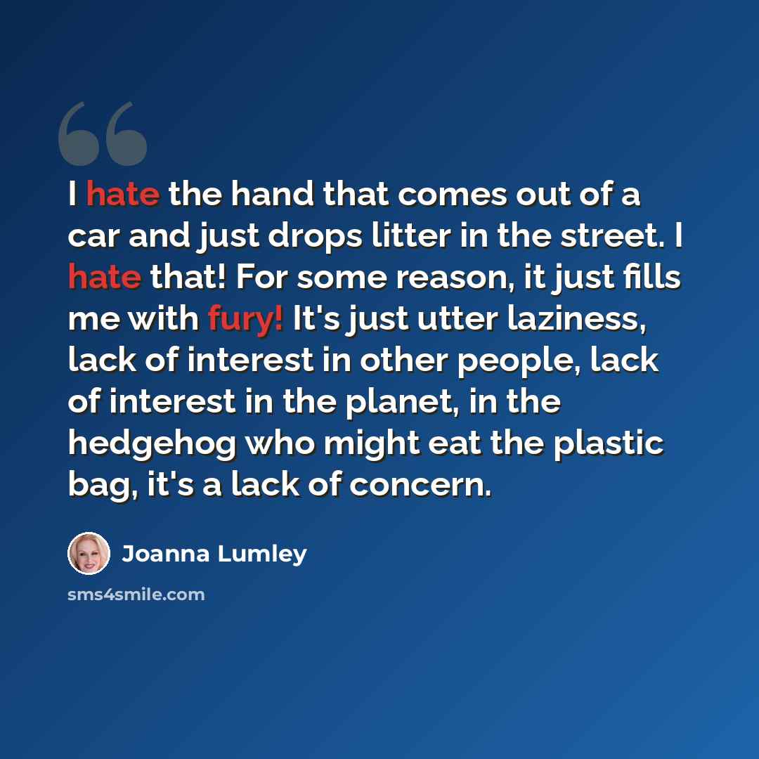 “I hate the hand that comes out of a car and just drops litter in the street. I hate that! For some reason, it just fills me with fury! It's just utter laziness, lack of interest in other people, lack of interest in the planet, in the hedgehog who might eat the plastic bag, it's a lack of concern.” quote by Joanna Lumley
