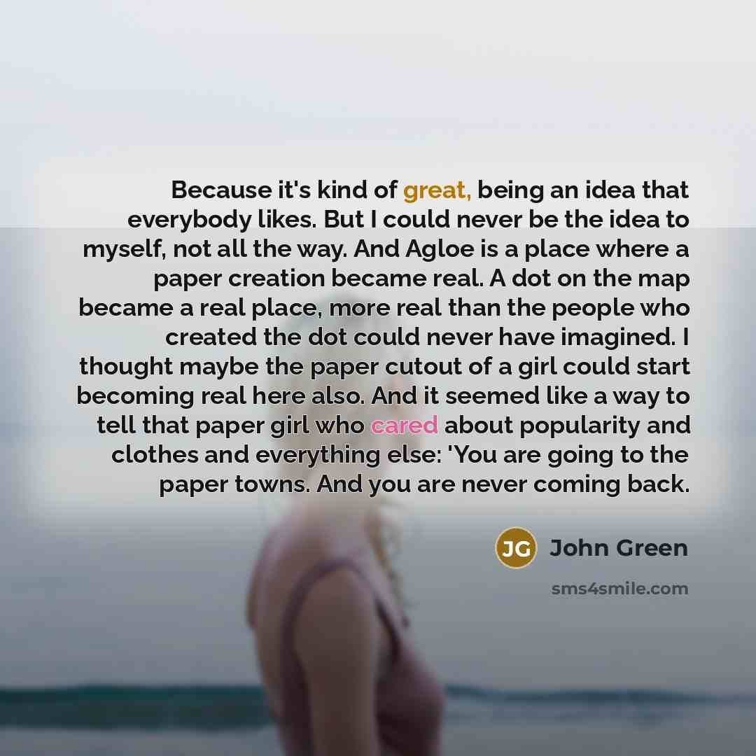 “Because it's kind of great, being an idea that everybody likes. But I could never be the idea to myself, not all the way. And Agloe is a place where a paper creation became real. A dot on the map became a real place, more real than the people who created the dot could never have imagined. I…” quote by John Green