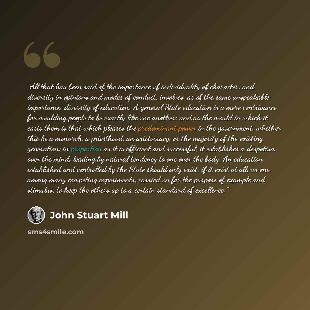 “All that has been said of the importance of individuality of character, and diversity in opinions and modes of conduct, involves, as of the same unspeakable importance, diversity of education. A general State education is a mere contrivance for moulding people to be exactly like one another: and…” quote by John Stuart Mill