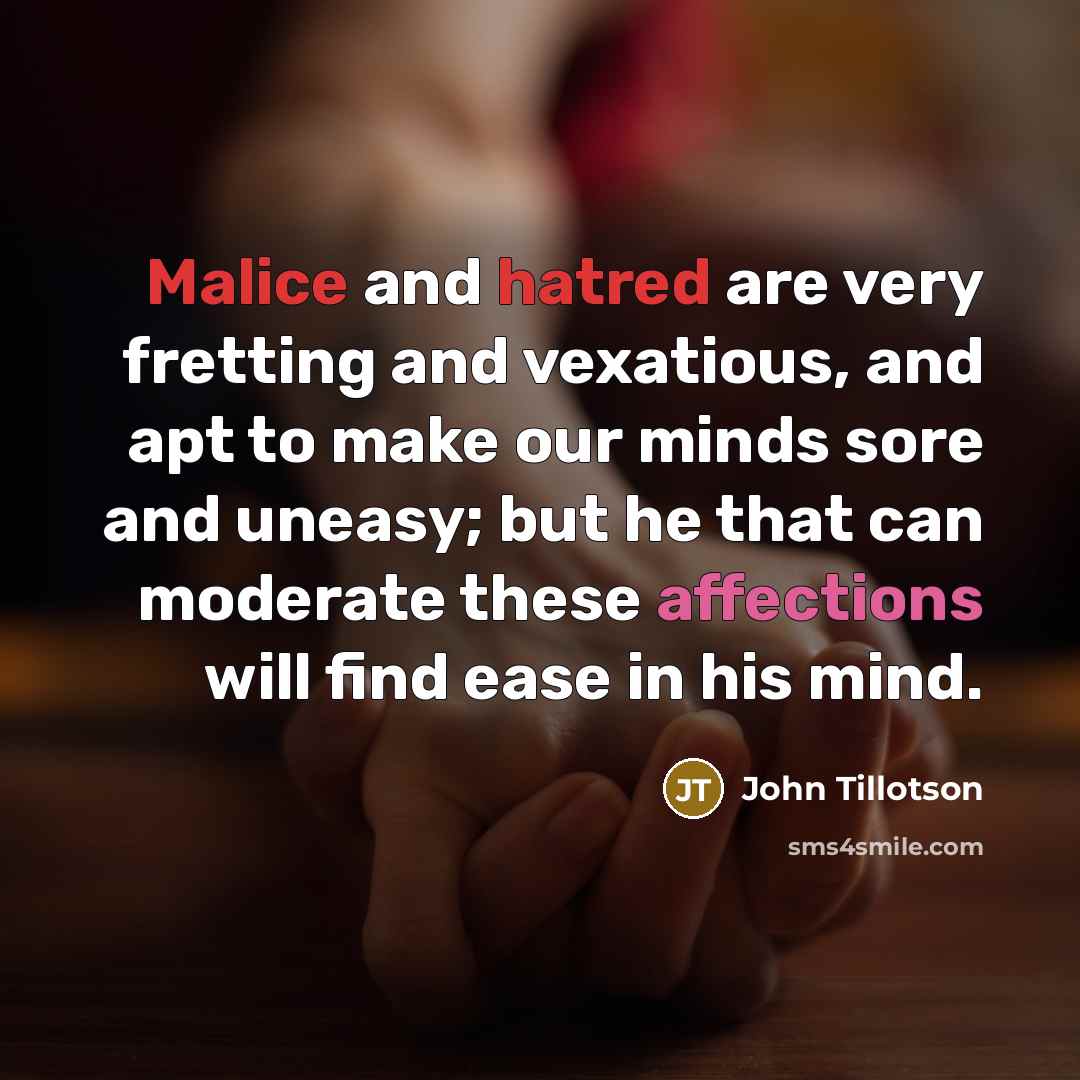 “Malice and hatred are very fretting and vexatious, and apt to make our minds sore and uneasy; but he that can moderate these affections will find ease in his mind.” quote by John Tillotson