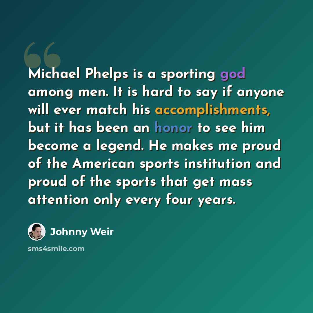 “Michael Phelps is a sporting god among men. It is hard to say if anyone will ever match his accomplishments, but it has been an honor to see him become a legend. He makes me proud of the American sports institution and proud of the sports that get mass attention only every four years.” quote by Johnny Weir
