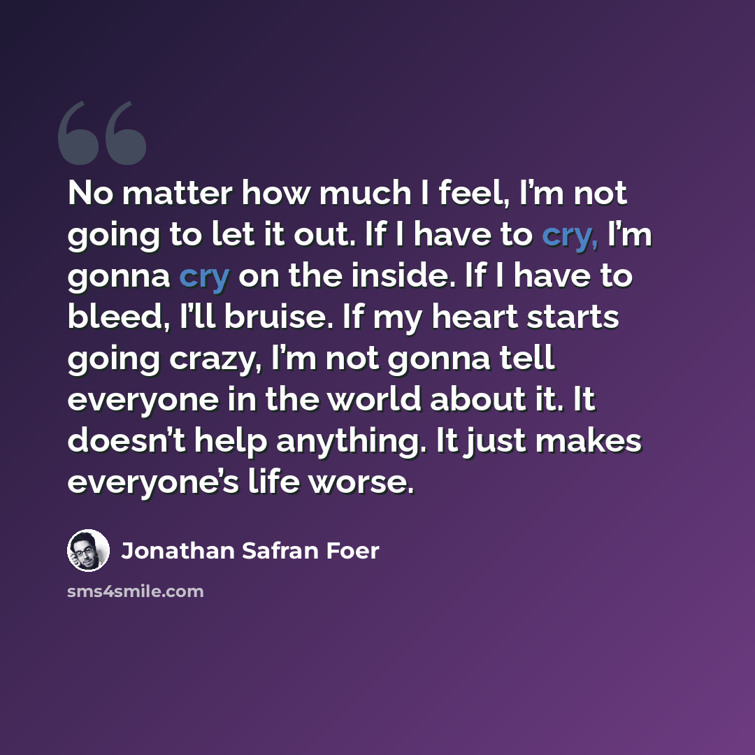 “No matter how much I feel, I’m not going to let it out. If I have to cry, I’m gonna cry on the inside. If I have to bleed, I’ll bruise. If my heart starts going crazy, I’m not gonna tell everyone in the world about it. It doesn’t help anything. It just makes everyone’s life worse.” quote by Jonathan Safran Foer