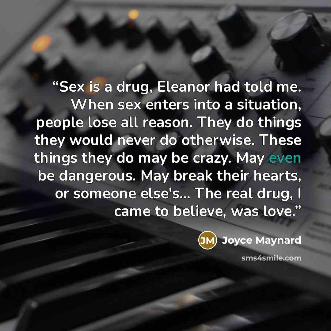 “Sex is a drug, Eleanor had told me. When sex enters into a situation, people lose all reason. They do things they would never do otherwise. These things they do may be crazy. May even be dangerous. May break their hearts, or someone else's... The real drug, I came to believe, was love.” quote by Joyce Maynard