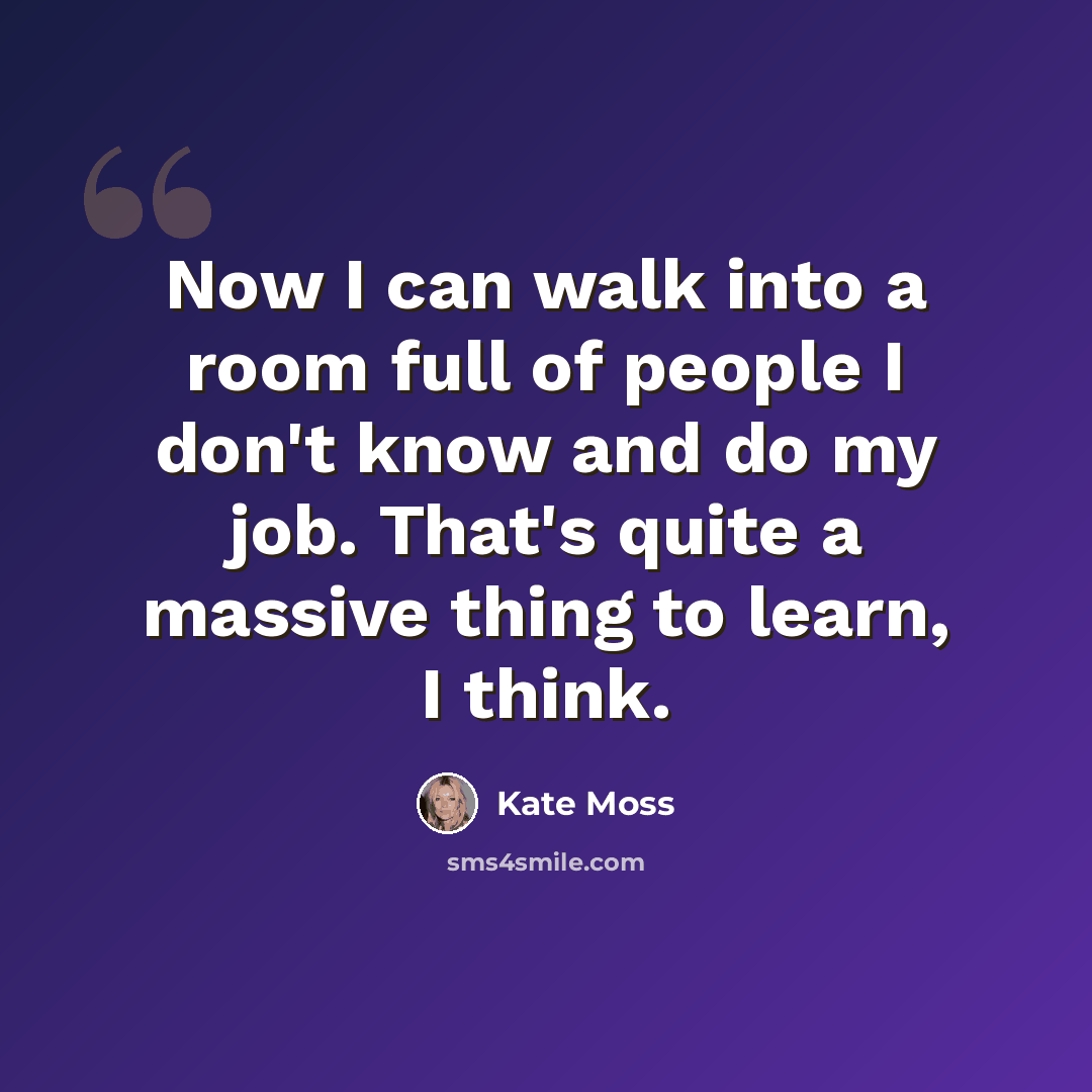 “Now I can walk into a room full of people I don't know and do my job. That's quite a massive thing to learn, I think.” quote by Kate Moss