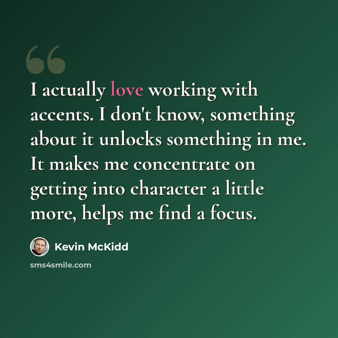“I actually love working with accents. I don't know, something about it unlocks something in me. It makes me concentrate on getting into character a little more, helps me find a focus.” quote by Kevin McKidd