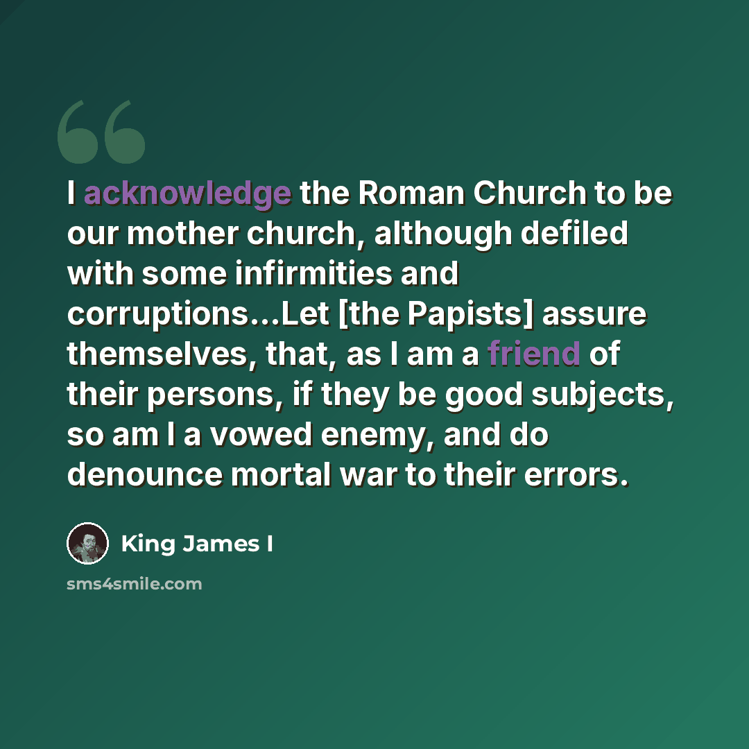 “I acknowledge the Roman Church to be our mother church, although defiled with some infirmities and corruptions...Let [the Papists] assure themselves, that, as I am a friend of their persons, if they be good subjects, so am I a vowed enemy, and do denounce mortal war to their errors.” quote by King James I