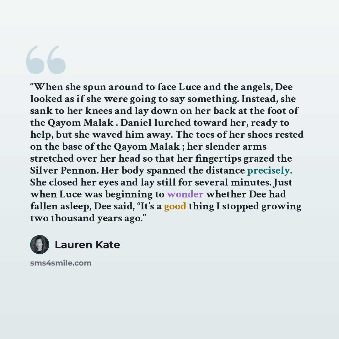 “When she spun around to face Luce and the angels, Dee looked as if she were going to say something. Instead, she sank to her knees and lay down on her back at the foot of the Qayom Malak . Daniel lurched toward her, ready to help, but she waved him away. The toes of her shoes rested on the base of…” quote by Lauren Kate