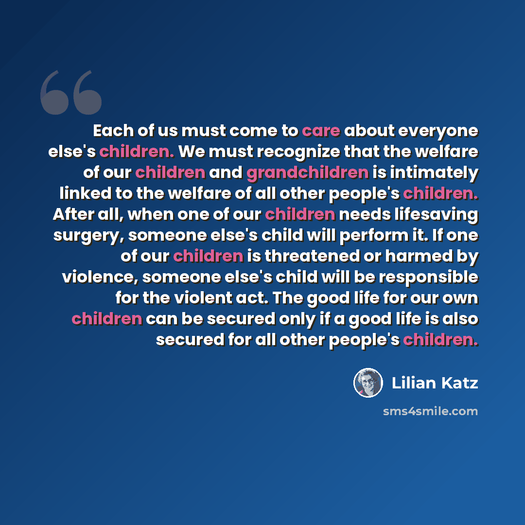 “Each of us must come to care about everyone else's children. We must recognize that the welfare of our children and grandchildren is intimately linked to the welfare of all other people's children. After all, when one of our children needs lifesaving surgery, someone else's child will perform it…” quote by Lilian Katz