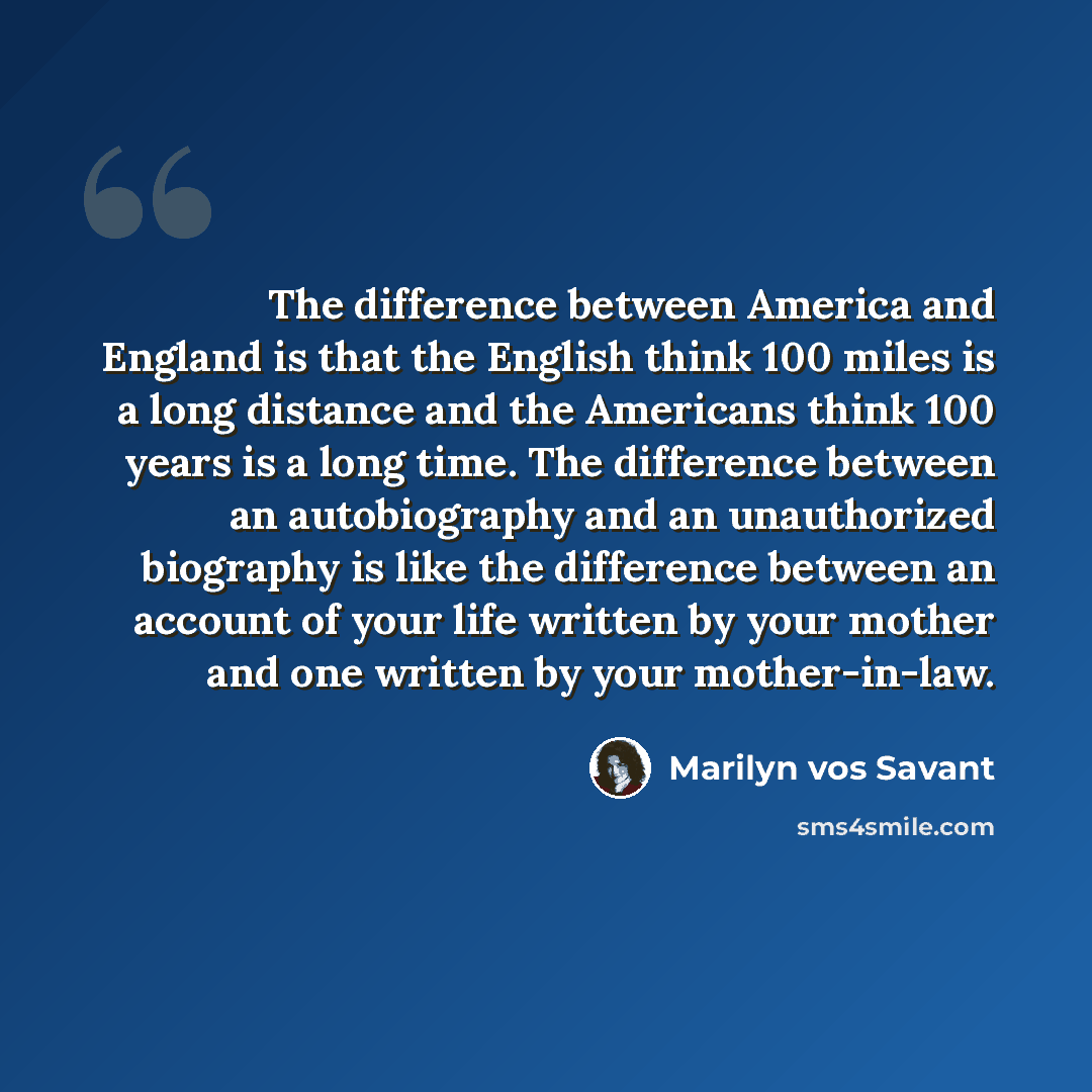 “The difference between America and England is that the English think 100 miles is a long distance and the Americans think 100 years is a long time. The difference between an autobiography and an unauthorized biography is like the difference between an account of your life written by your mother…” quote by Marilyn vos Savant