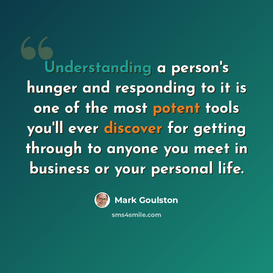 “Understanding a person's hunger and responding to it is one of the most potent tools you'll ever discover for getting through to anyone you meet in business or your personal life.” quote by Mark Goulston