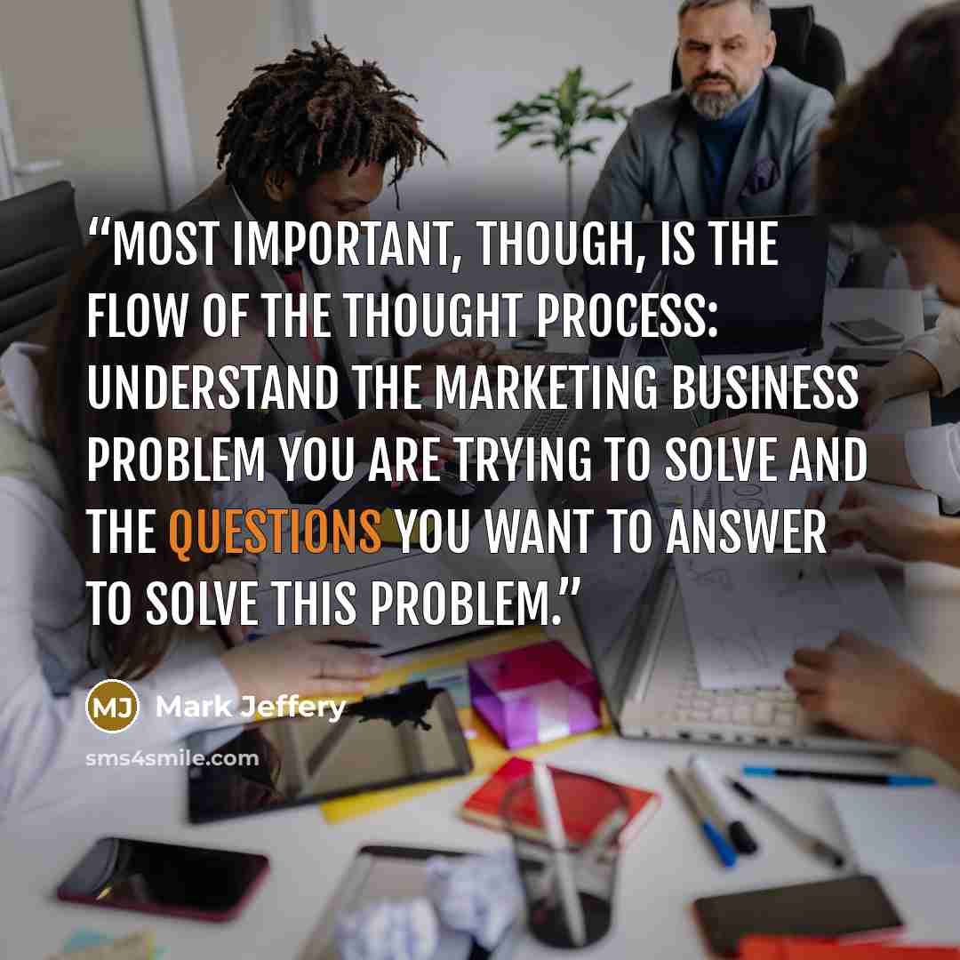 “Most important, though, is the flow of the thought process: understand the marketing business problem you are trying to solve and the questions you want to answer to solve this problem.” quote by Mark Jeffery