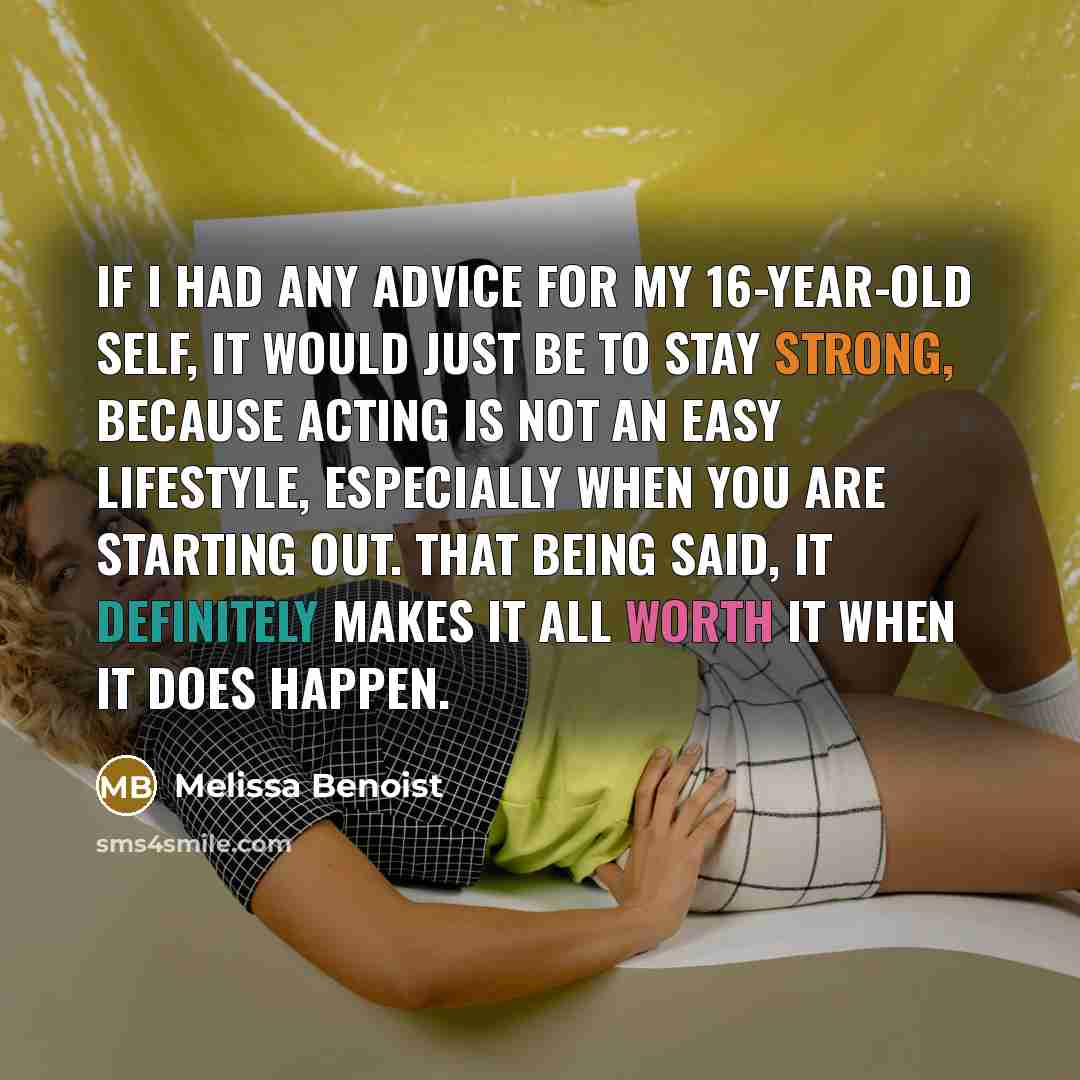 “If I had any advice for my 16-year-old self, it would just be to stay strong, because acting is not an easy lifestyle, especially when you are starting out. That being said, it definitely makes it all worth it when it does happen.” quote by Melissa Benoist