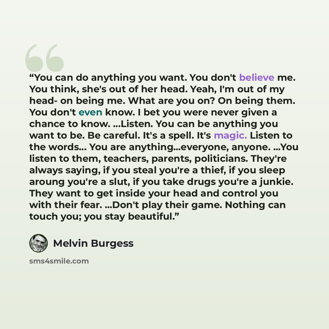 “You can do anything you want. You don't believe me. You think, she's out of her head. Yeah, I'm out of my head- on being me. What are you on? On being them. You don't even know. I bet you were never given a chance to know. …Listen. You can be anything you want to be. Be careful. It's a spell. It's…” quote by Melvin Burgess