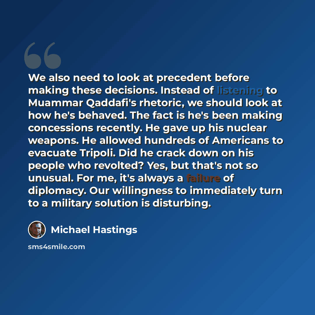 “We also need to look at precedent before making these decisions. Instead of listening to Muammar Qaddafi's rhetoric, we should look at how he's behaved. The fact is he's been making concessions recently. He gave up his nuclear weapons. He allowed hundreds of Americans to evacuate Tripoli. Did he…” quote by Michael Hastings