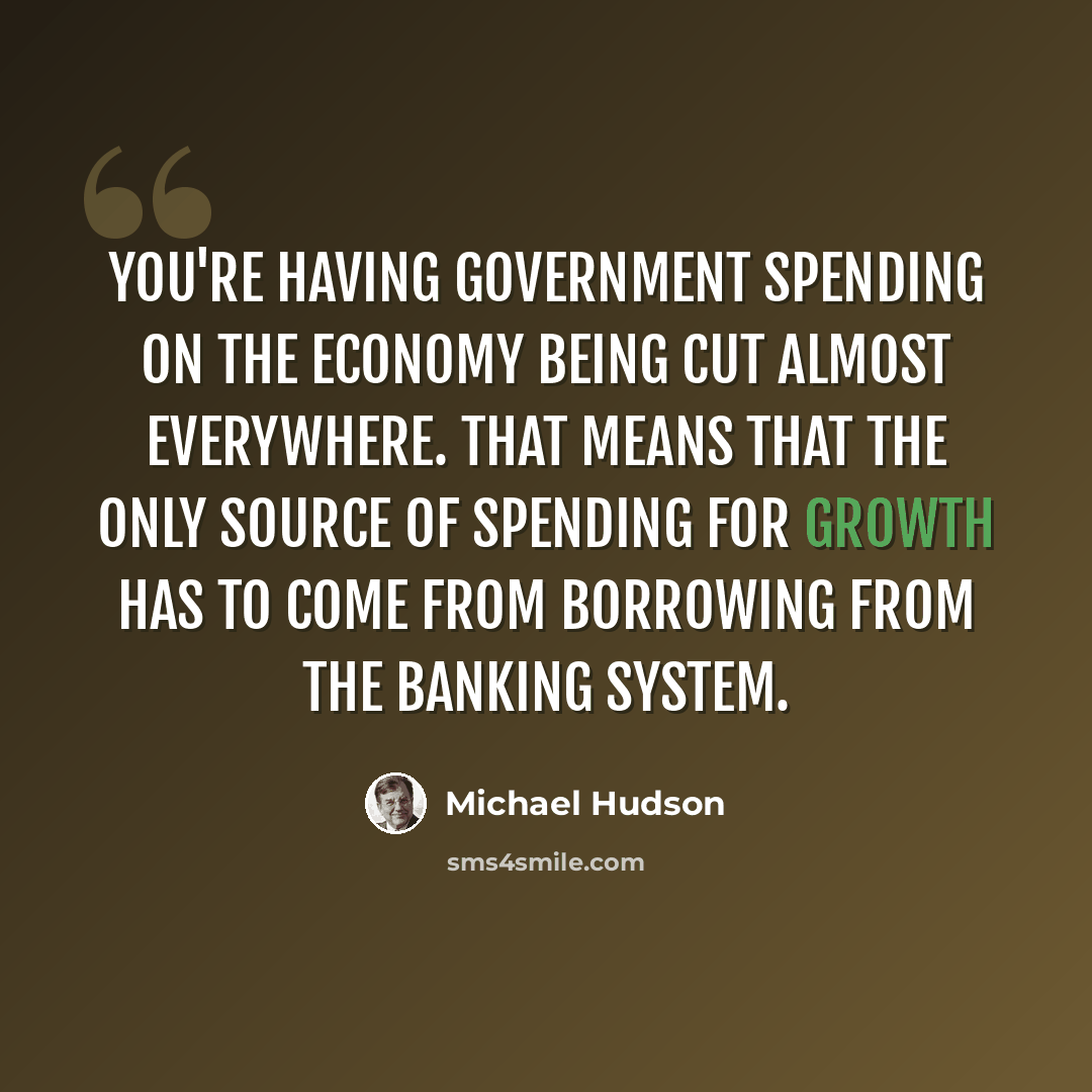 “You're having government spending on the economy being cut almost everywhere. That means that the only source of spending for growth has to come from borrowing from the banking system.” quote by Michael Hudson