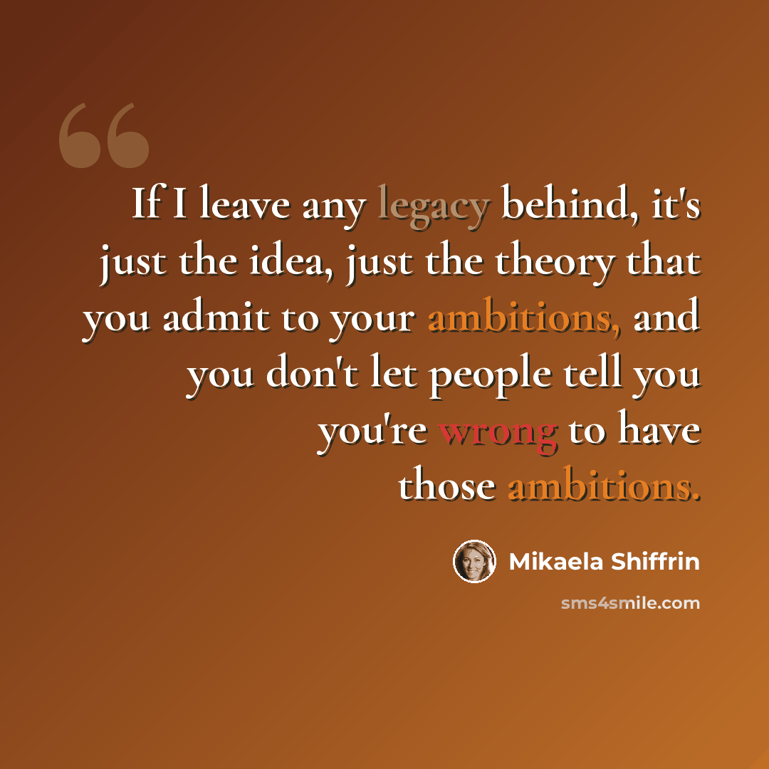 “If I leave any legacy behind, it's just the idea, just the theory that you admit to your ambitions, and you don't let people tell you you're wrong to have those ambitions.” quote by Mikaela Shiffrin