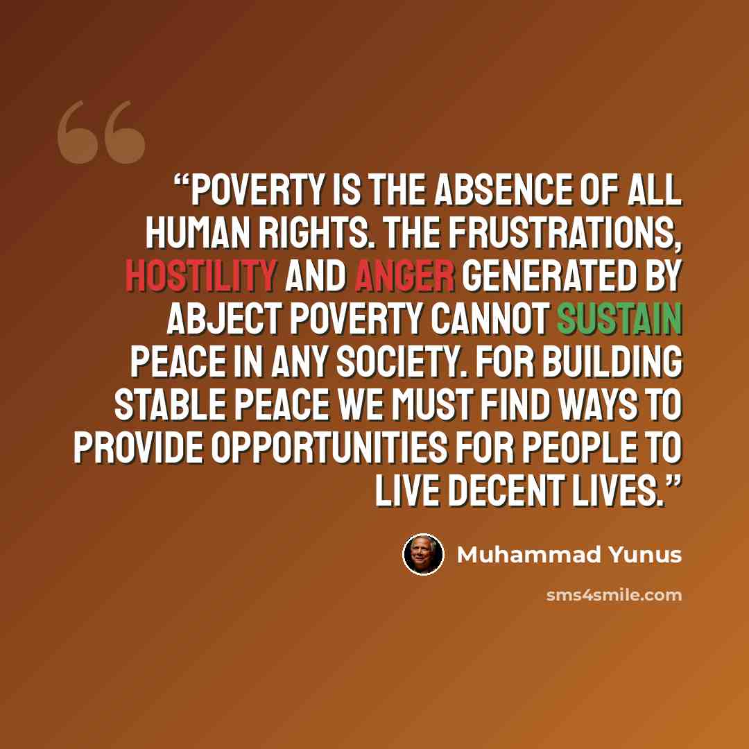 “Poverty is the absence of all human rights. The frustrations, hostility and anger generated by abject poverty cannot sustain peace in any society. For building stable peace we must find ways to provide opportunities for people to live decent lives.” quote by Muhammad Yunus