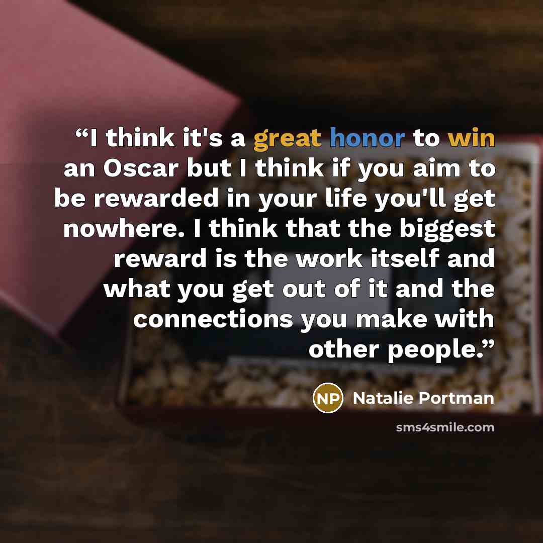 “I think it's a great honor to win an Oscar but I think if you aim to be rewarded in your life you'll get nowhere. I think that the biggest reward is the work itself and what you get out of it and the connections you make with other people.” quote by Natalie Portman