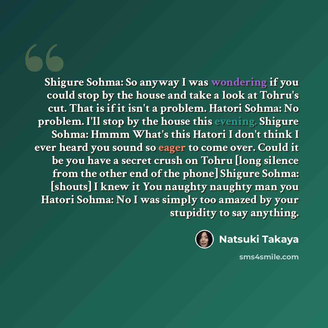 “Shigure Sohma: So anyway I was wondering if you could stop by the house and take a look at Tohru's cut. That is if it isn't a problem. Hatori Sohma: No problem. I'll stop by the house this evening. Shigure Sohma: Hmmm What's this Hatori I don't think I ever heard you sound so eager to come over…” quote by Natsuki Takaya