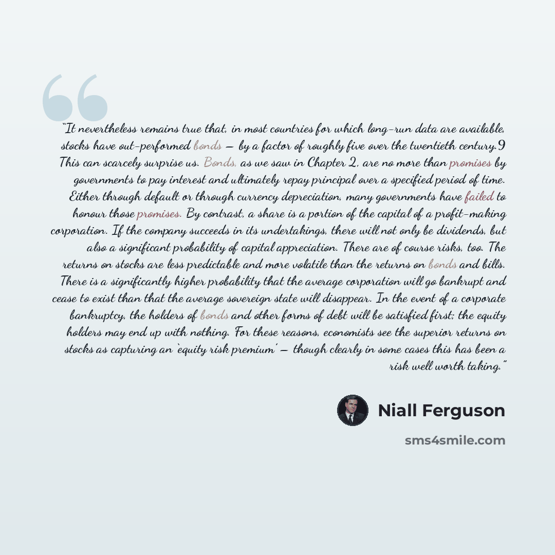 “It nevertheless remains true that, in most countries for which long-run data are available, stocks have out-performed bonds – by a factor of roughly five over the twentieth century.9 This can scarcely surprise us. Bonds, as we saw in Chapter 2, are no more than promises by governments to pay…” quote by Niall Ferguson