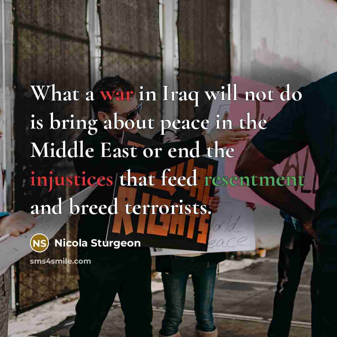 “What a war in Iraq will not do is bring about peace in the Middle East or end the injustices that feed resentment and breed terrorists.” quote by Nicola Sturgeon