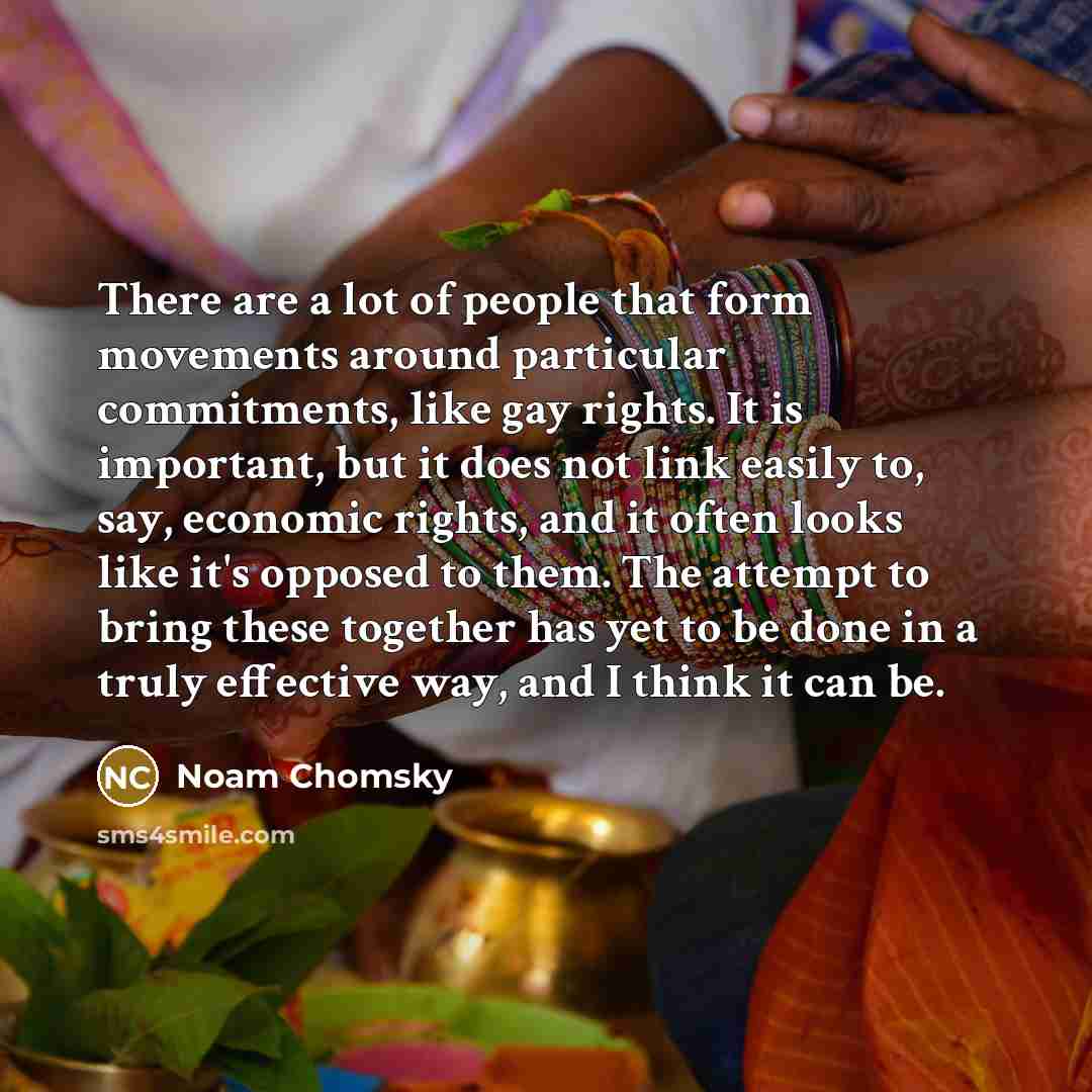 “There are a lot of people that form movements around particular commitments, like gay rights. It is important, but it does not link easily to, say, economic rights, and it often looks like it's opposed to them. The attempt to bring these together has yet to be done in a truly effective way, and I…” quote by Noam Chomsky