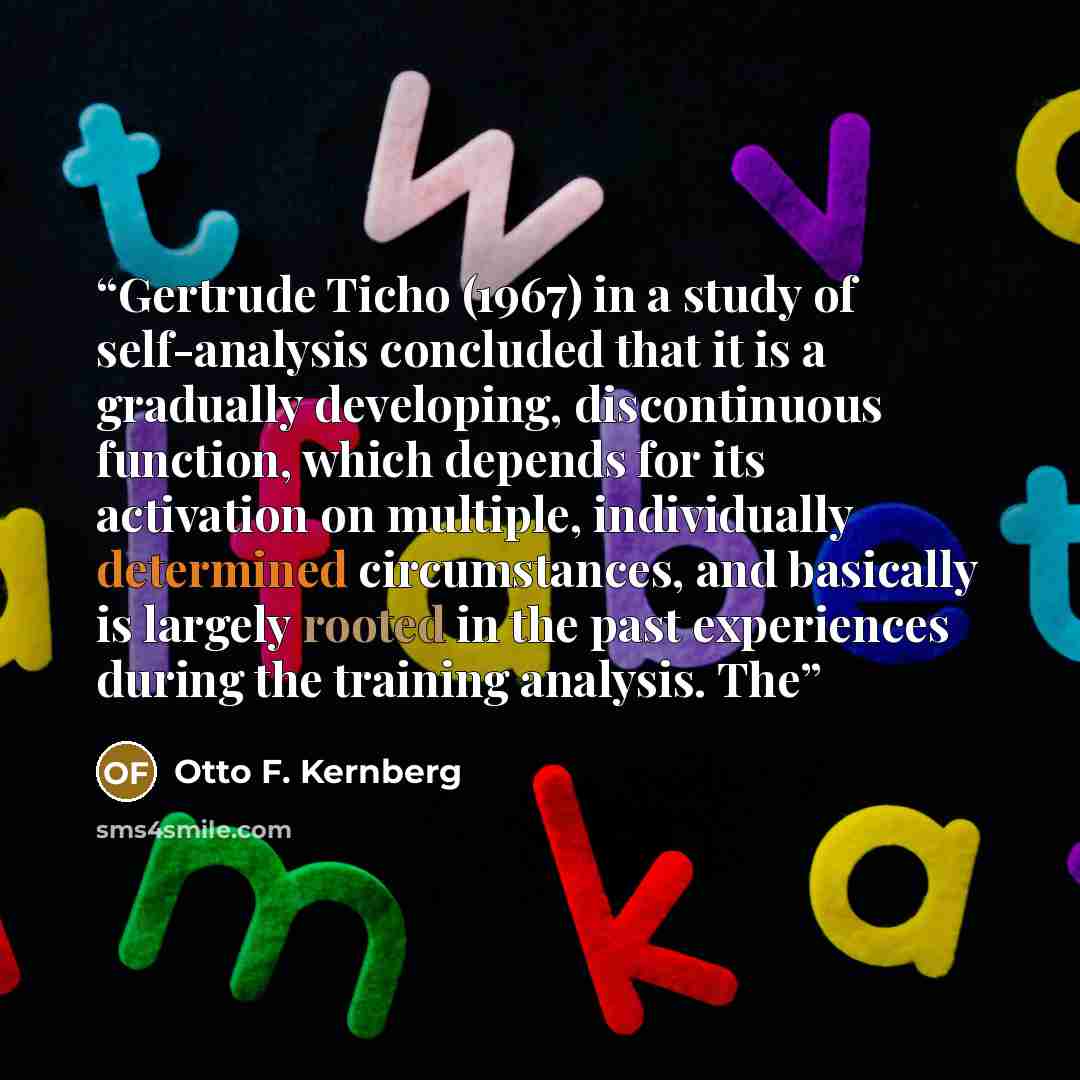 “Gertrude Ticho (1967) in a study of self-analysis concluded that it is a gradually developing, discontinuous function, which depends for its activation on multiple, individually determined circumstances, and basically is largely rooted in the past experiences during the training analysis. The” quote by Otto F. Kernberg