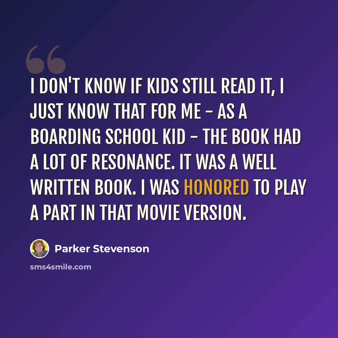 “I don't know if kids still read it, I just know that for me - as a boarding school kid - the book had a lot of resonance. It was a well written book. I was honored to play a part in that movie version.” quote by Parker Stevenson