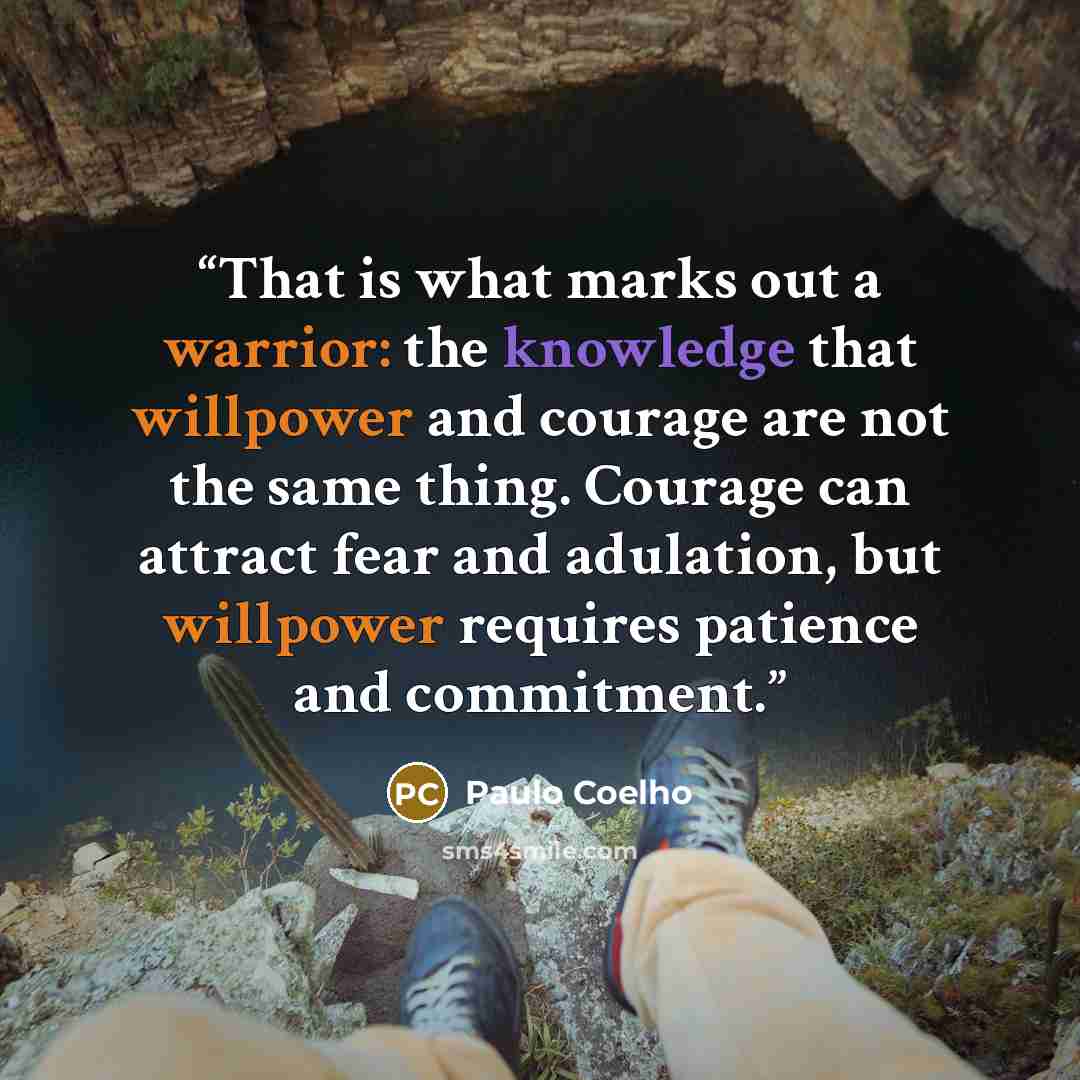 “That is what marks out a warrior: the knowledge that willpower and courage are not the same thing. Courage can attract fear and adulation, but willpower requires patience and commitment.” quote by Paulo Coelho