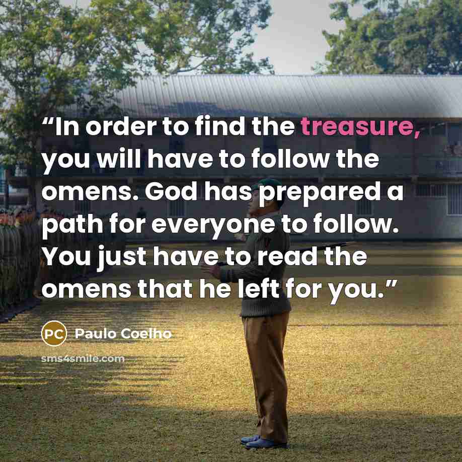 “In order to find the treasure, you will have to follow the omens. God has prepared a path for everyone to follow. You just have to read the omens that he left for you.” quote by Paulo Coelho