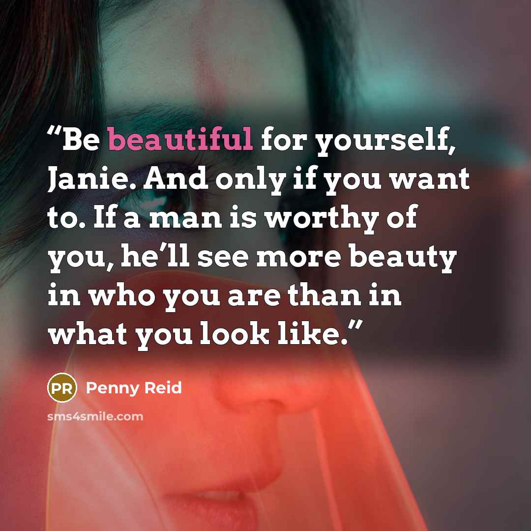 “Be beautiful for yourself, Janie. And only if you want to. If a man is worthy of you, he’ll see more beauty in who you are than in what you look like.” quote by Penny Reid