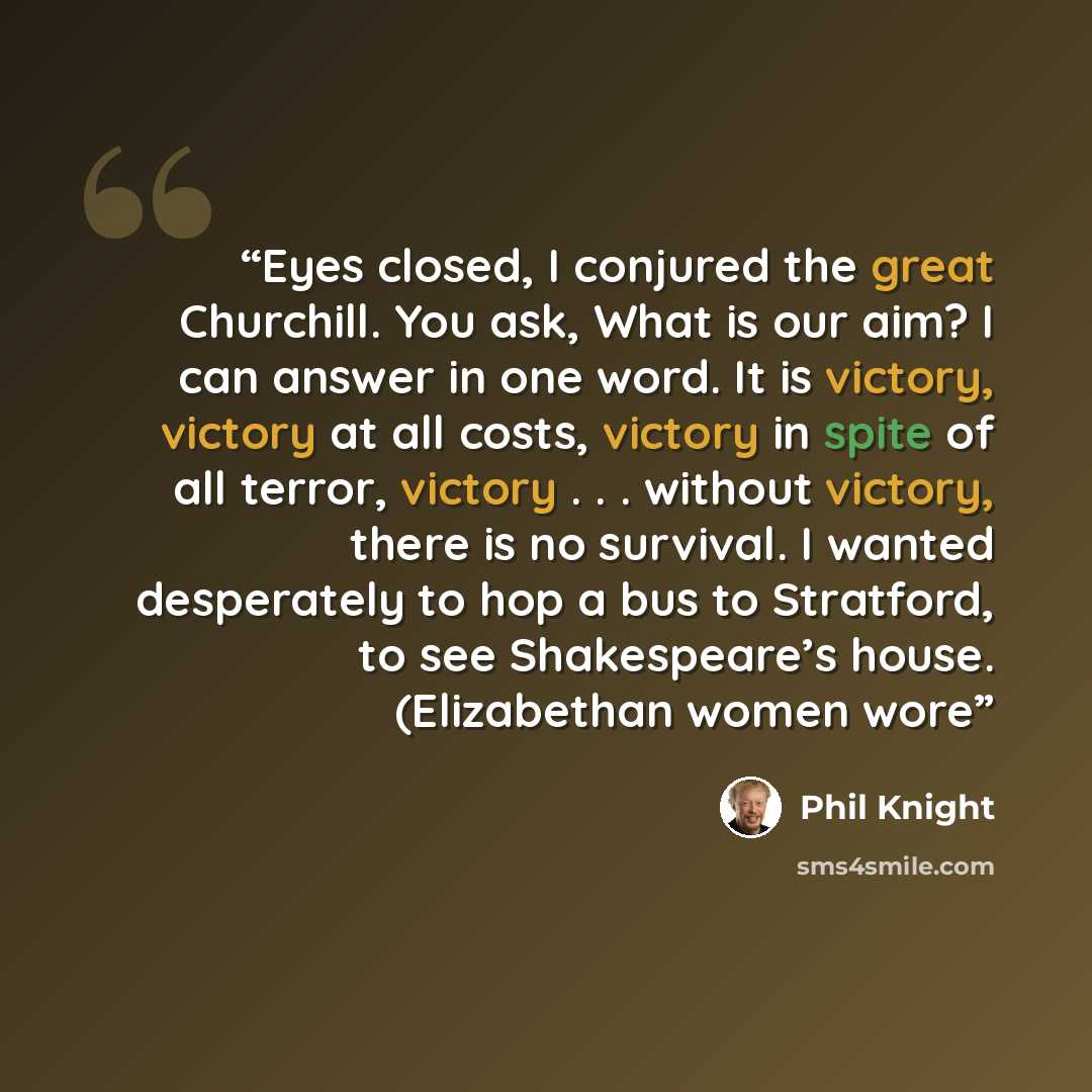 “Eyes closed, I conjured the great Churchill. You ask, What is our aim? I can answer in one word. It is victory, victory at all costs, victory in spite of all terror, victory . . . without victory, there is no survival. I wanted desperately to hop a bus to Stratford, to see Shakespeare’s house…” quote by Phil Knight