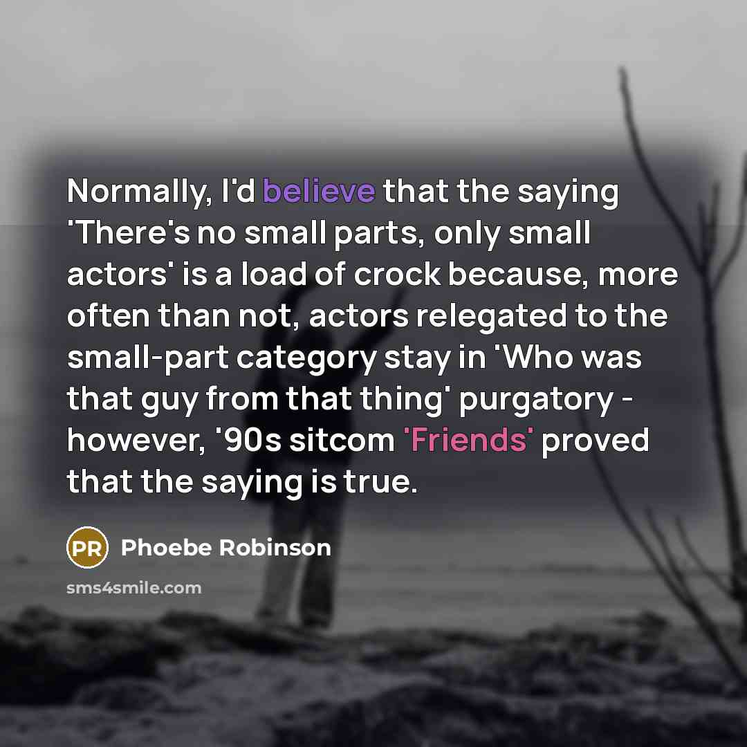 “Normally, I'd believe that the saying 'There's no small parts, only small actors' is a load of crock because, more often than not, actors relegated to the small-part category stay in 'Who was that guy from that thing' purgatory - however, '90s sitcom 'Friends' proved that the saying is true.” quote by Phoebe Robinson