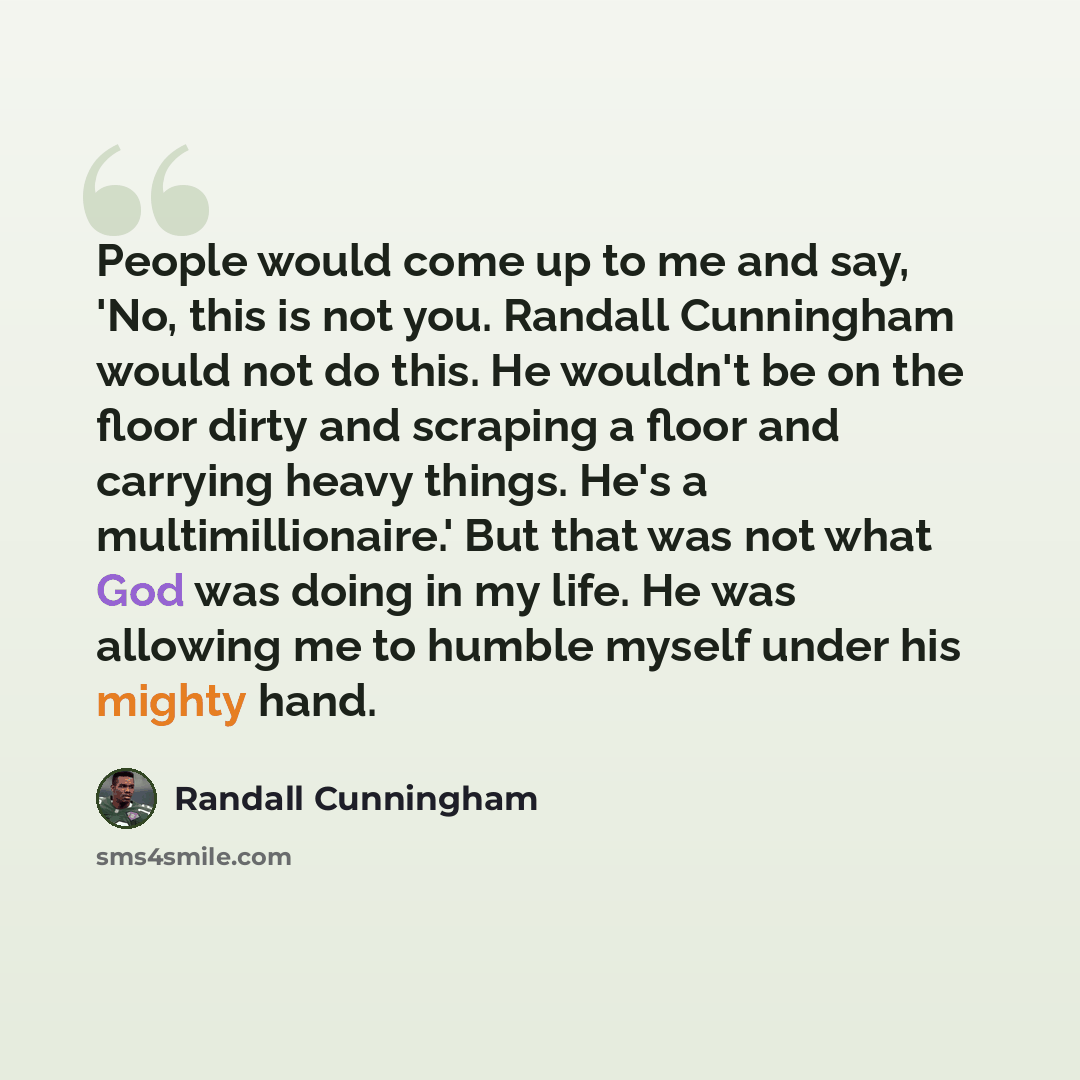 “People would come up to me and say, 'No, this is not you. Randall Cunningham would not do this. He wouldn't be on the floor dirty and scraping a floor and carrying heavy things. He's a multimillionaire.' But that was not what God was doing in my life. He was allowing me to humble myself under his…” quote by Randall Cunningham