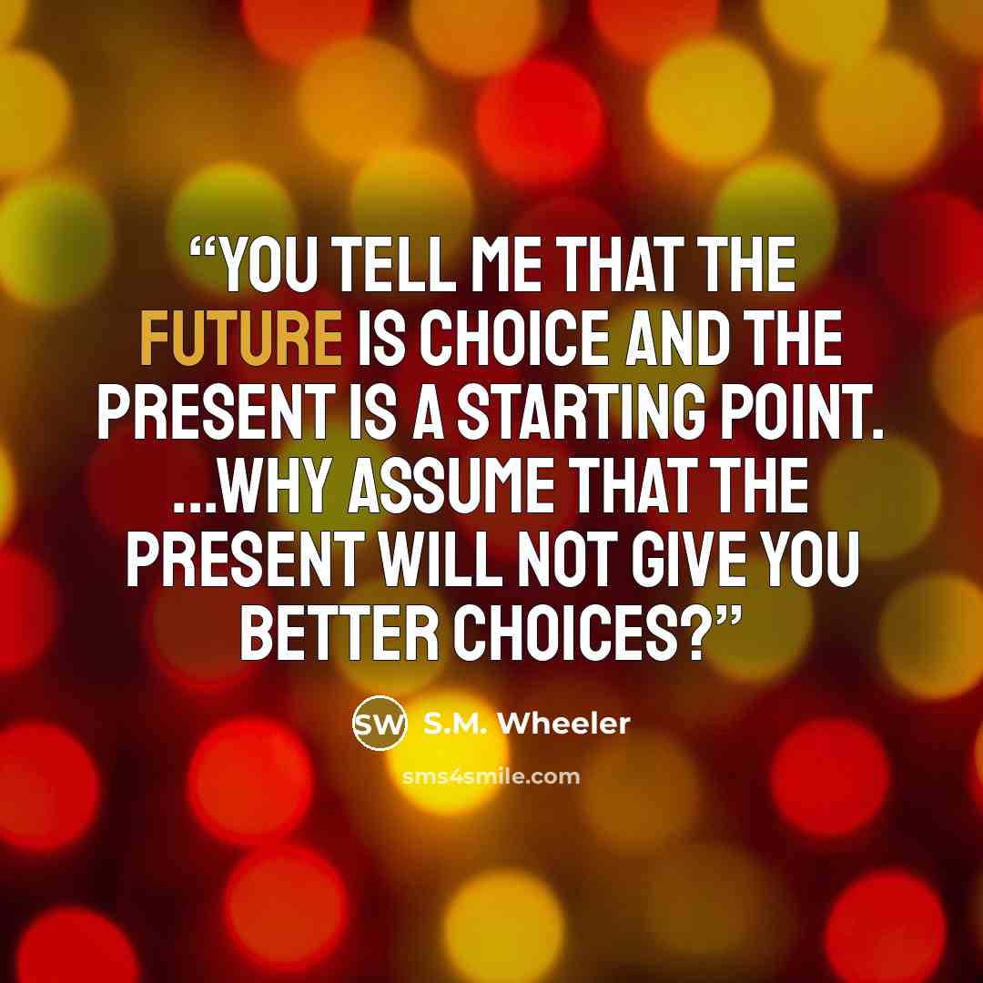 “You tell me that the future is choice and the present is a starting point. ...Why assume that the present will not give you better choices?” quote by S.M. Wheeler