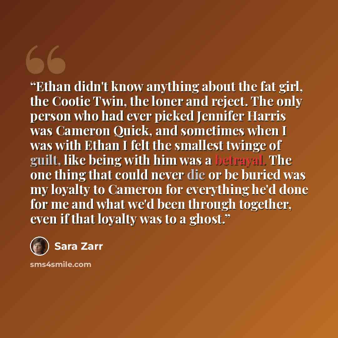“Ethan didn't know anything about the fat girl, the Cootie Twin, the loner and reject. The only person who had ever picked Jennifer Harris was Cameron Quick, and sometimes when I was with Ethan I felt the smallest twinge of guilt, like being with him was a betrayal. The one thing that could never…” quote by Sara Zarr