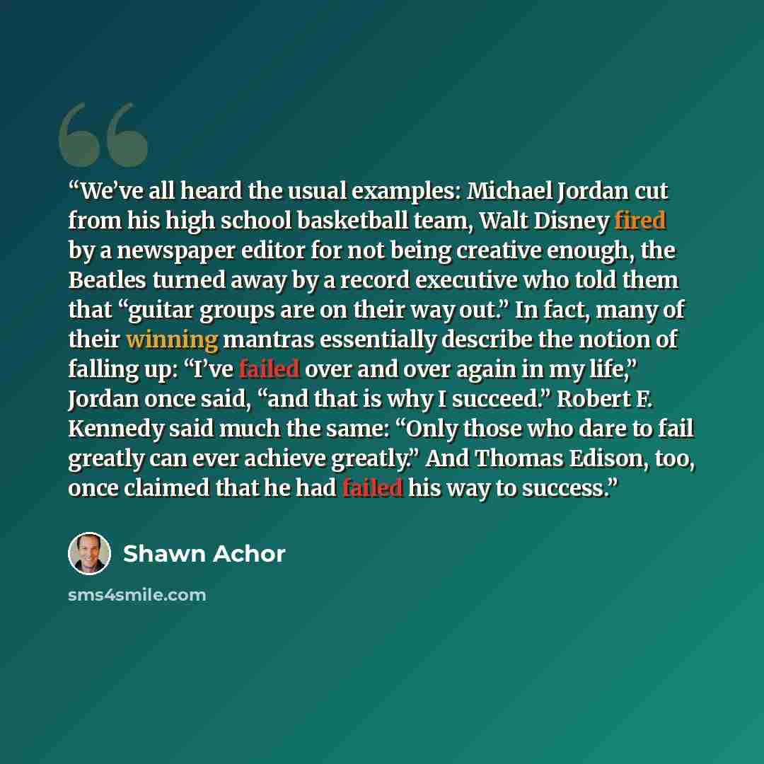 “We’ve all heard the usual examples: Michael Jordan cut from his high school basketball team, Walt Disney fired by a newspaper editor for not being creative enough, the Beatles turned away by a record executive who told them that “guitar groups are on their way out.” In fact, many of their winning…” quote by Shawn Achor