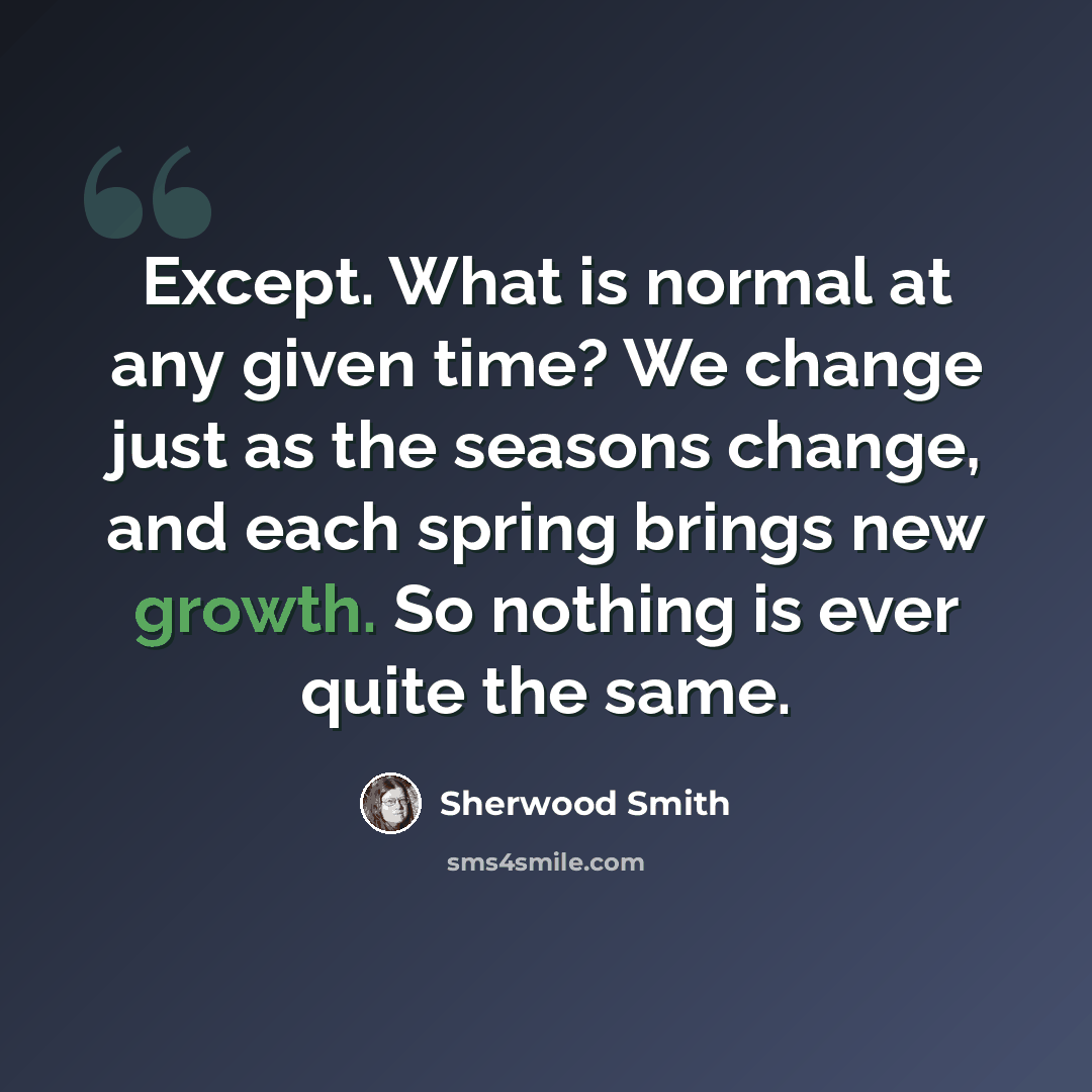 “Except. What is normal at any given time? We change just as the seasons change, and each spring brings new growth. So nothing is ever quite the same.” quote by Sherwood Smith