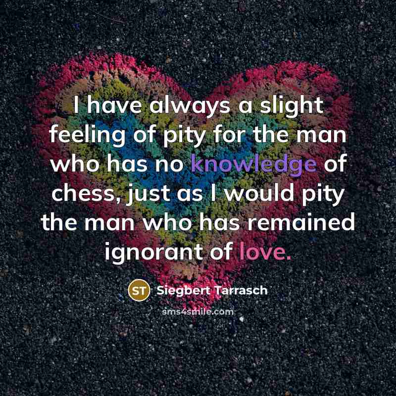 “I have always a slight feeling of pity for the man who has no knowledge of chess, just as I would pity the man who has remained ignorant of love.” quote by Siegbert Tarrasch