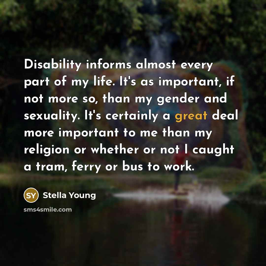 “Disability informs almost every part of my life. It's as important, if not more so, than my gender and sexuality. It's certainly a great deal more important to me than my religion or whether or not I caught a tram, ferry or bus to work.” quote by Stella Young