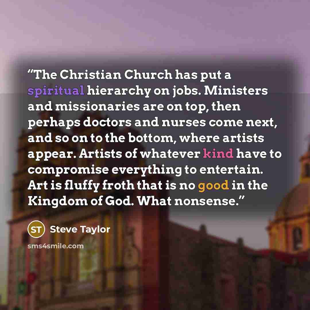 “The Christian Church has put a spiritual hierarchy on jobs. Ministers and missionaries are on top, then perhaps doctors and nurses come next, and so on to the bottom, where artists appear. Artists of whatever kind have to compromise everything to entertain. Art is fluffy froth that is no good in…” quote by Steve Taylor