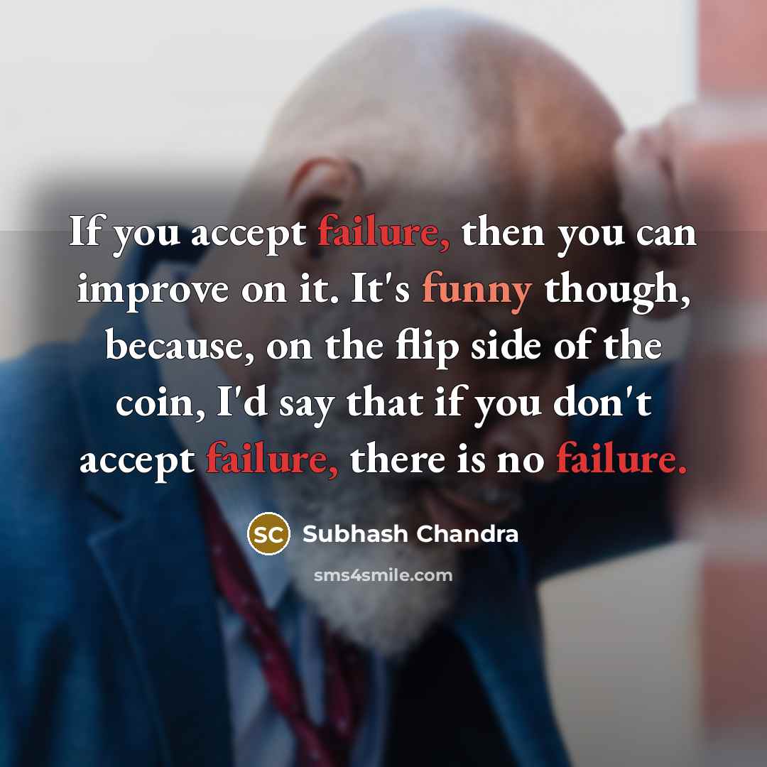 “If you accept failure, then you can improve on it. It's funny though, because, on the flip side of the coin, I'd say that if you don't accept failure, there is no failure.” quote by Subhash Chandra