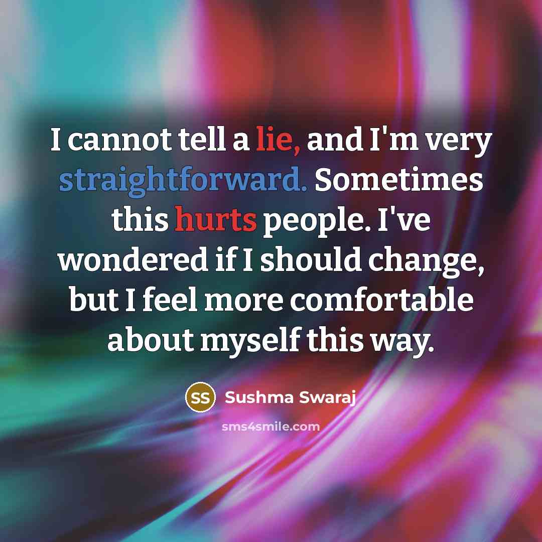 “I cannot tell a lie, and I'm very straightforward. Sometimes this hurts people. I've wondered if I should change, but I feel more comfortable about myself this way.” quote by Sushma Swaraj