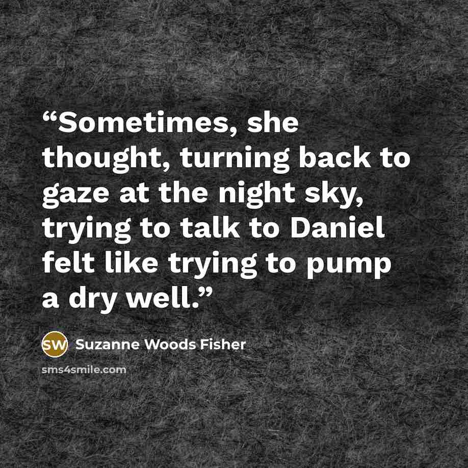 “Sometimes, she thought, turning back to gaze at the night sky, trying to talk to Daniel felt like trying to pump a dry well.” quote by Suzanne Woods Fisher