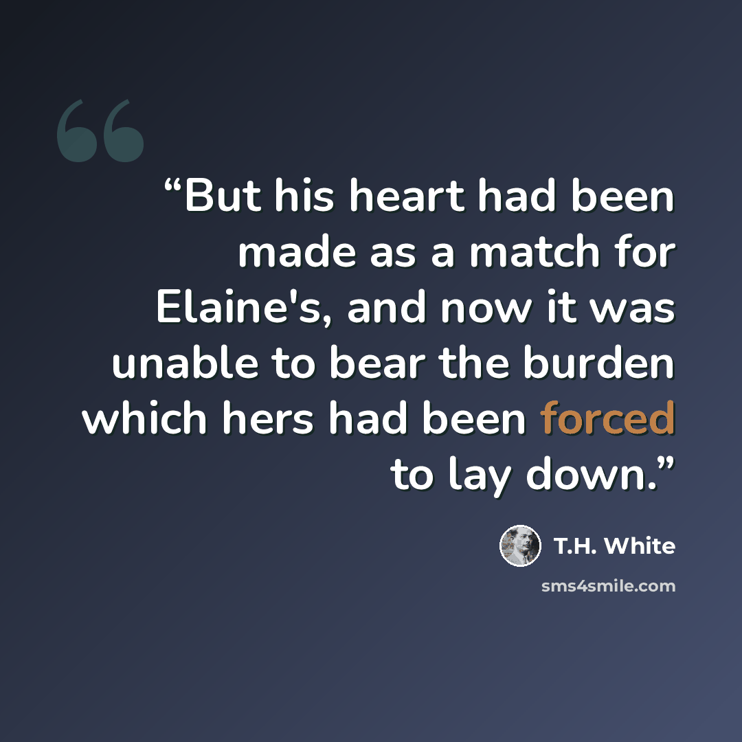 “But his heart had been made as a match for Elaine's, and now it was unable to bear the burden which hers had been forced to lay down.” quote by T.H. White